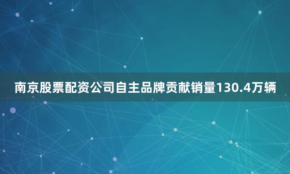 南京股票配资公司自主品牌贡献销量130.4万辆