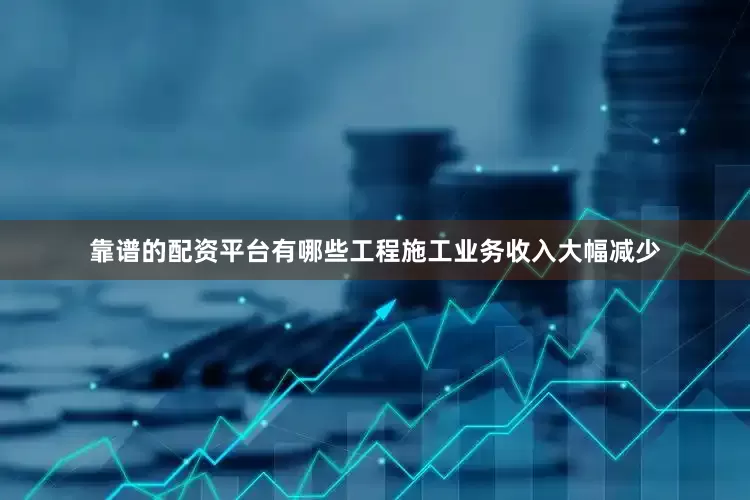 靠谱的配资平台有哪些工程施工业务收入大幅减少