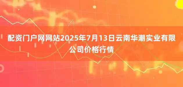 配资门户网网站2025年7月13日云南华潮实业有限公司价格行情