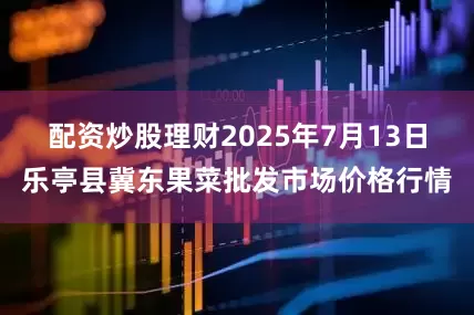 配资炒股理财2025年7月13日乐亭县冀东果菜批发市场价格行情