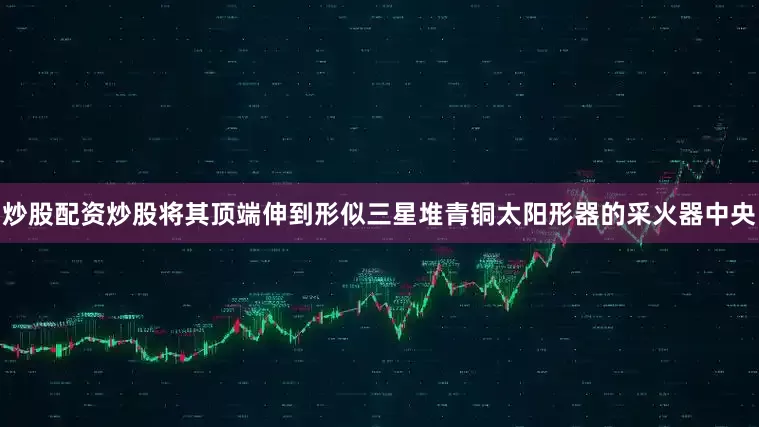 炒股配资炒股将其顶端伸到形似三星堆青铜太阳形器的采火器中央