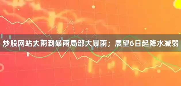 炒股网站大雨到暴雨局部大暴雨；展望6日起降水减弱