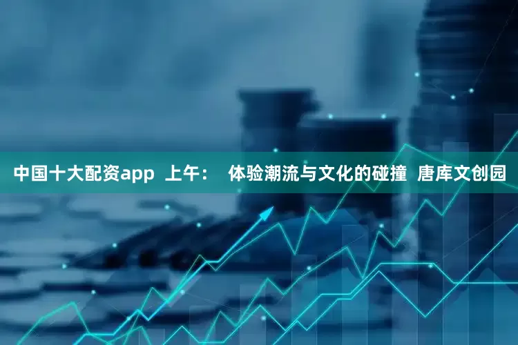 中国十大配资app  上午：  体验潮流与文化的碰撞  唐库文创园