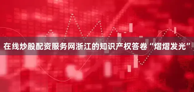 在线炒股配资服务网浙江的知识产权答卷“熠熠发光”