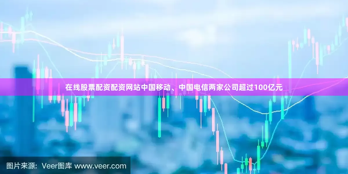 在线股票配资配资网站中国移动、中国电信两家公司超过100亿元